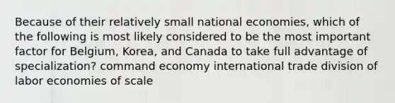 Because of their relatively small national economies, which of the following is most likely considered to be the most important factor for Belgium, Korea, and Canada to take full advantage of specialization? command economy international trade division of labor economies of scale