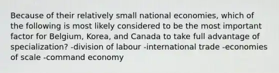 Because of their relatively small national economies, which of the following is most likely considered to be the most important factor for Belgium, Korea, and Canada to take full advantage of specialization? -division of labour -international trade -economies of scale -command economy