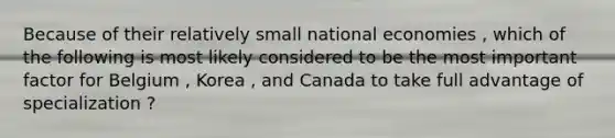 Because of their relatively small national economies , which of the following is most likely considered to be the most important factor for Belgium , Korea , and Canada to take full advantage of specialization ?