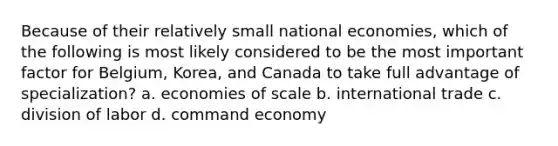 Because of their relatively small national economies, which of the following is most likely considered to be the most important factor for Belgium, Korea, and Canada to take full advantage of specialization? a. economies of scale b. international trade c. division of labor d. command economy