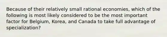 Because of their relatively small rational economies, which of the following is most likely considered to be the most important factor for Belgium, Korea, and Canada to take full advantage of specialization?