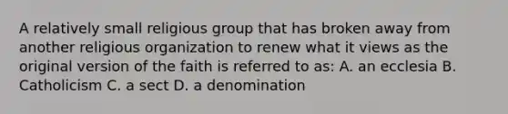 A relatively small religious group that has broken away from another religious organization to renew what it views as the original version of the faith is referred to as: A. an ecclesia B. Catholicism C. a sect D. a denomination