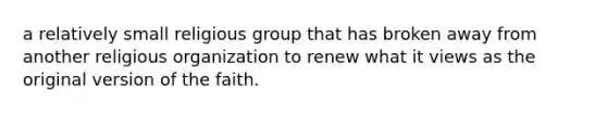 a relatively small religious group that has broken away from another religious organization to renew what it views as the original version of the faith.