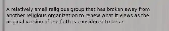 A relatively small religious group that has broken away from another religious organization to renew what it views as the original version of the faith is considered to be a: