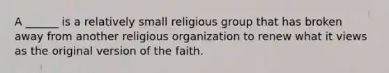 A ______ is a relatively small religious group that has broken away from another religious organization to renew what it views as the original version of the faith.