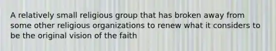 A relatively small religious group that has broken away from some other religious organizations to renew what it considers to be the original vision of the faith