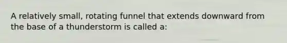 A relatively small, rotating funnel that extends downward from the base of a thunderstorm is called a: