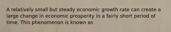 A relatively small but steady economic growth rate can create a large change in economic prosperity in a fairly short period of time. This phenomenon is known as