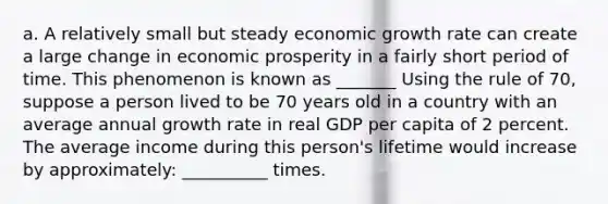 a. A relatively small but steady economic growth rate can create a large change in economic prosperity in a fairly short period of time. This phenomenon is known as _______ Using the rule of 70, suppose a person lived to be 70 years old in a country with an average annual growth rate in real GDP per capita of 2 percent. The average income during this person's lifetime would increase by approximately: __________ times.