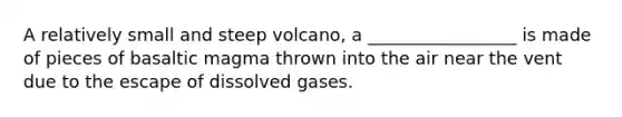 A relatively small and steep volcano, a _________________ is made of pieces of basaltic magma thrown into the air near the vent due to the escape of dissolved gases.