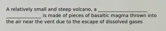 A relatively small and steep volcano, a _____________________ _______________ is made of pieces of basaltic magma thrown into the air near the vent due to the escape of dissolved gases