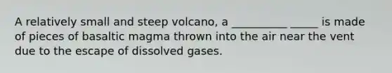 A relatively small and steep volcano, a __________ _____ is made of pieces of basaltic magma thrown into the air near the vent due to the escape of dissolved gases.