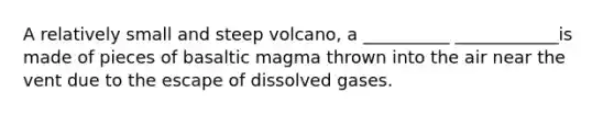 A relatively small and steep volcano, a __________ ____________is made of pieces of basaltic magma thrown into the air near the vent due to the escape of dissolved gases.