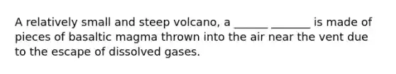 A relatively small and steep volcano, a ______ _______ is made of pieces of basaltic magma thrown into the air near the vent due to the escape of dissolved gases.