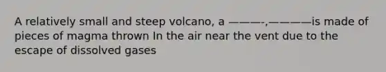 A relatively small and steep volcano, a ———-,————is made of pieces of magma thrown In the air near the vent due to the escape of dissolved gases