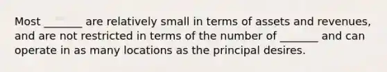 Most _______ are relatively small in terms of assets and revenues, and are not restricted in terms of the number of _______ and can operate in as many locations as the principal desires.