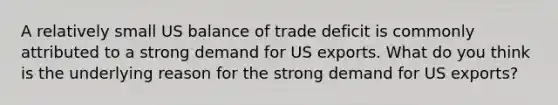 A relatively small US balance of trade deficit is commonly attributed to a strong demand for US exports. What do you think is the underlying reason for the strong demand for US exports?