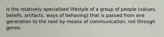 is the relatively specialized lifestyle of a group of people (values, beliefs, artifacts, ways of behaving) that is passed from one generation to the next by means of communication, not through genes.