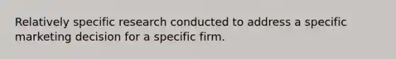 Relatively specific research conducted to address a specific marketing decision for a specific firm.