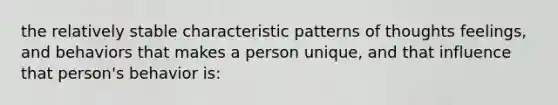 the relatively stable characteristic patterns of thoughts feelings, and behaviors that makes a person unique, and that influence that person's behavior is: