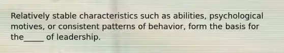 Relatively stable characteristics such as abilities, psychological motives, or consistent patterns of behavior, form the basis for the_____ of leadership.