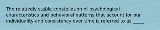 The relatively stable constellation of psychological characteristics and behavioral patterns that account for our individuality and consistency over time is referred to as _____.