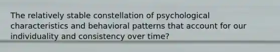 The relatively stable constellation of psychological characteristics and behavioral patterns that account for our individuality and consistency over time?