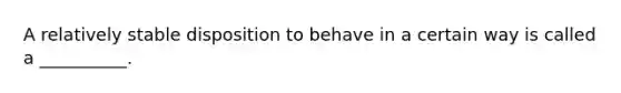 A relatively stable disposition to behave in a certain way is called a __________.