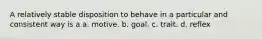 A relatively stable disposition to behave in a particular and consistent way is a a. motive. b. goal. c. trait. d. reflex