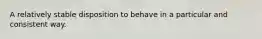 A relatively stable disposition to behave in a particular and consistent way.