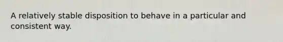 A relatively stable disposition to behave in a particular and consistent way.