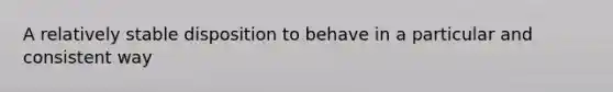 A relatively stable disposition to behave in a particular and consistent way