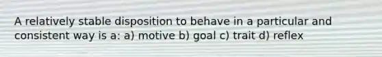 A relatively stable disposition to behave in a particular and consistent way is a: a) motive b) goal c) trait d) reflex