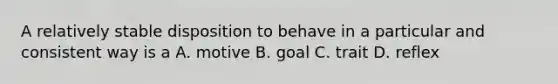 A relatively stable disposition to behave in a particular and consistent way is a A. motive B. goal C. trait D. reflex