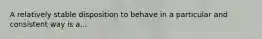 A relatively stable disposition to behave in a particular and consistent way is a...