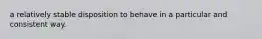 a relatively stable disposition to behave in a particular and consistent way.