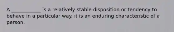 A ____________ is a relatively stable disposition or tendency to behave in a particular way. it is an enduring characteristic of a person.