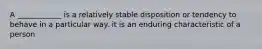 A ____________ is a relatively stable disposition or tendency to behave in a particular way. it is an enduring characteristic of a person