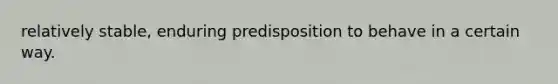 relatively stable, enduring predisposition to behave in a certain way.