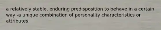 a relatively stable, enduring predisposition to behave in a certain way -a unique combination of personality characteristics or attributes