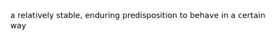 a relatively stable, enduring predisposition to behave in a certain way