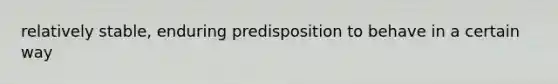 relatively stable, enduring predisposition to behave in a certain way