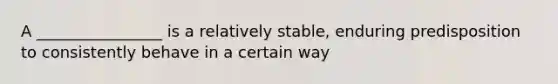 A ________________ is a relatively stable, enduring predisposition to consistently behave in a certain way