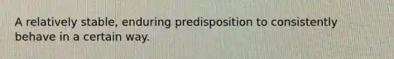 A relatively stable, enduring predisposition to consistently behave in a certain way.