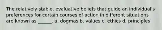 The relatively stable, evaluative beliefs that guide an individual's preferences for certain courses of action in different situations are known as ______. a. dogmas b. values c. ethics d. principles