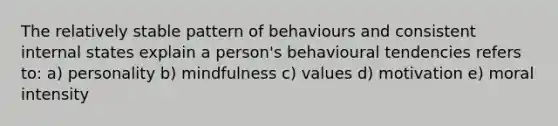 The relatively stable pattern of behaviours and consistent internal states explain a person's behavioural tendencies refers to: a) personality b) mindfulness c) values d) motivation e) moral intensity