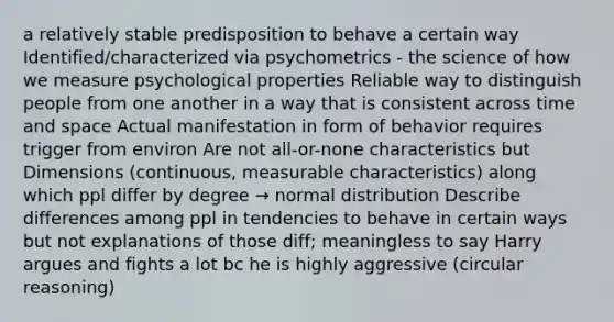 a relatively stable predisposition to behave a certain way Identified/characterized via psychometrics - the science of how we measure psychological properties Reliable way to distinguish people from one another in a way that is consistent across time and space Actual manifestation in form of behavior requires trigger from environ Are not all-or-none characteristics but Dimensions (continuous, measurable characteristics) along which ppl differ by degree → normal distribution Describe differences among ppl in tendencies to behave in certain ways but not explanations of those diff; meaningless to say Harry argues and fights a lot bc he is highly aggressive (circular reasoning)