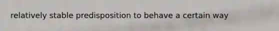 relatively stable predisposition to behave a certain way