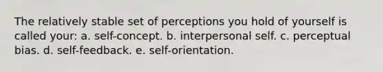 The relatively stable set of perceptions you hold of yourself is called your: a. self-concept. b. interpersonal self. c. perceptual bias. d. self-feedback. e. self-orientation.