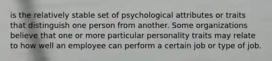 is the relatively stable set of psychological attributes or traits that distinguish one person from another. Some organizations believe that one or more particular personality traits may relate to how well an employee can perform a certain job or type of job.